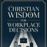 Christian Wisdom for Workplace Decisions: Biblical Principles for Integrity, Leadership, and Success at Work